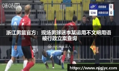 浙江男篮官方：现场男球迷李某运用不文明用语 被行政立案查询